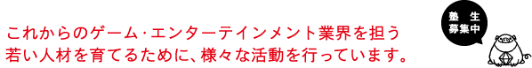 これからのゲーム・エンターテインメント業界を担う若い人材を育てるために、様々な活動を行っています。